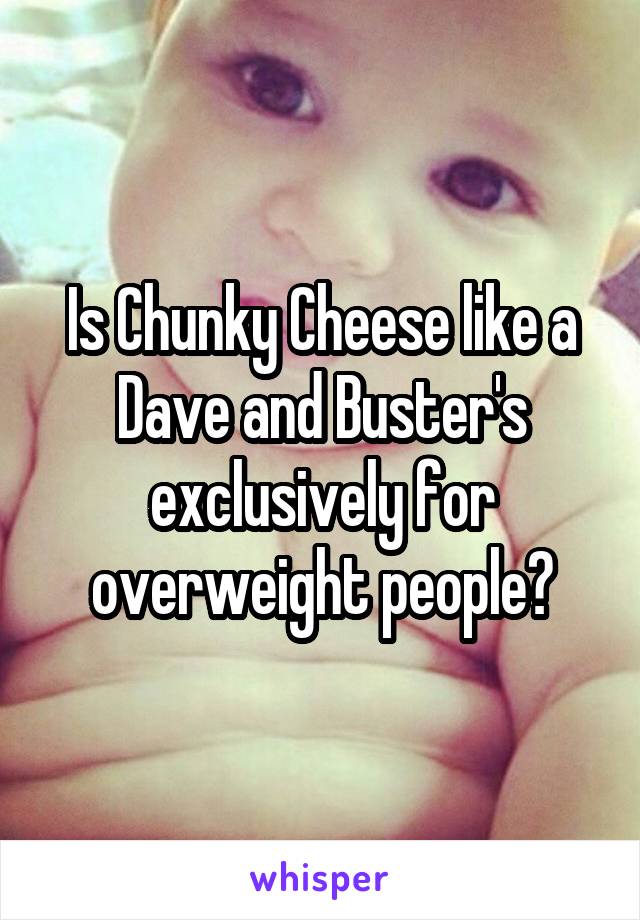 Is Chunky Cheese like a Dave and Buster's exclusively for overweight people?