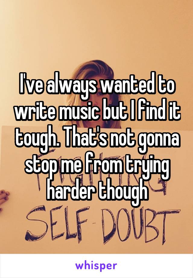 I've always wanted to write music but I find it tough. That's not gonna stop me from trying harder though