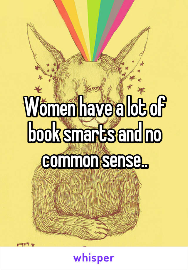 Women have a lot of book smarts and no common sense..