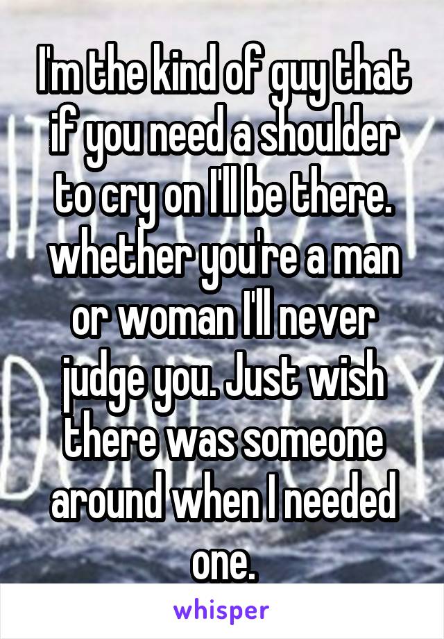 I'm the kind of guy that if you need a shoulder to cry on I'll be there. whether you're a man or woman I'll never judge you. Just wish there was someone around when I needed one.