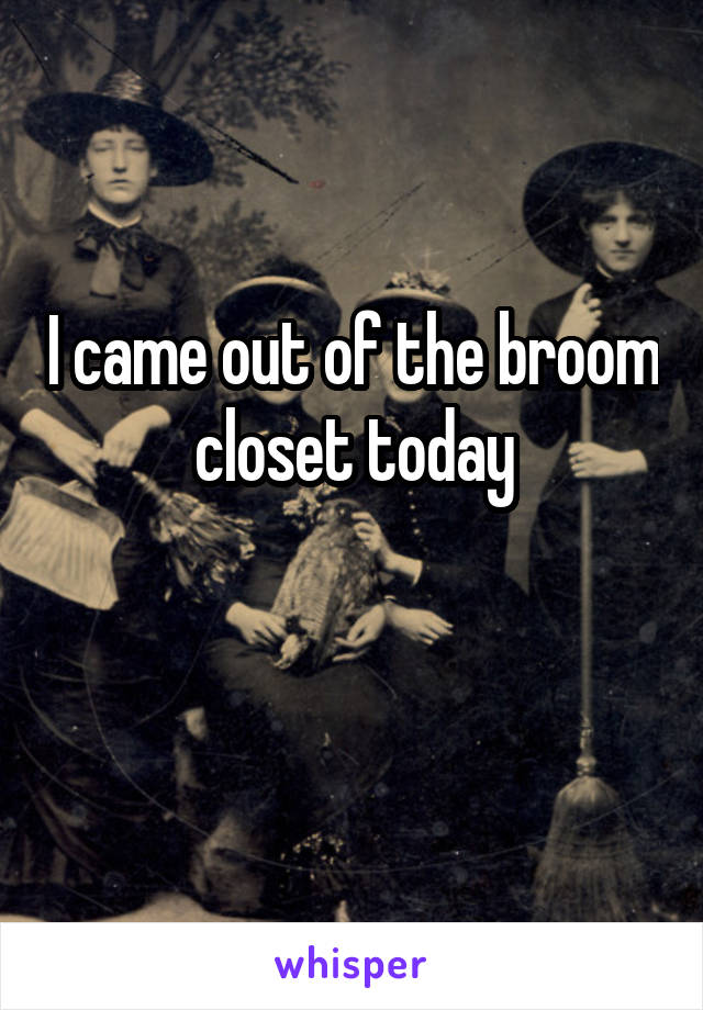 I came out of the broom closet today

