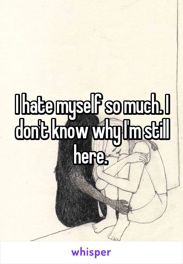 I hate myself so much. I don't know why I'm still here. 