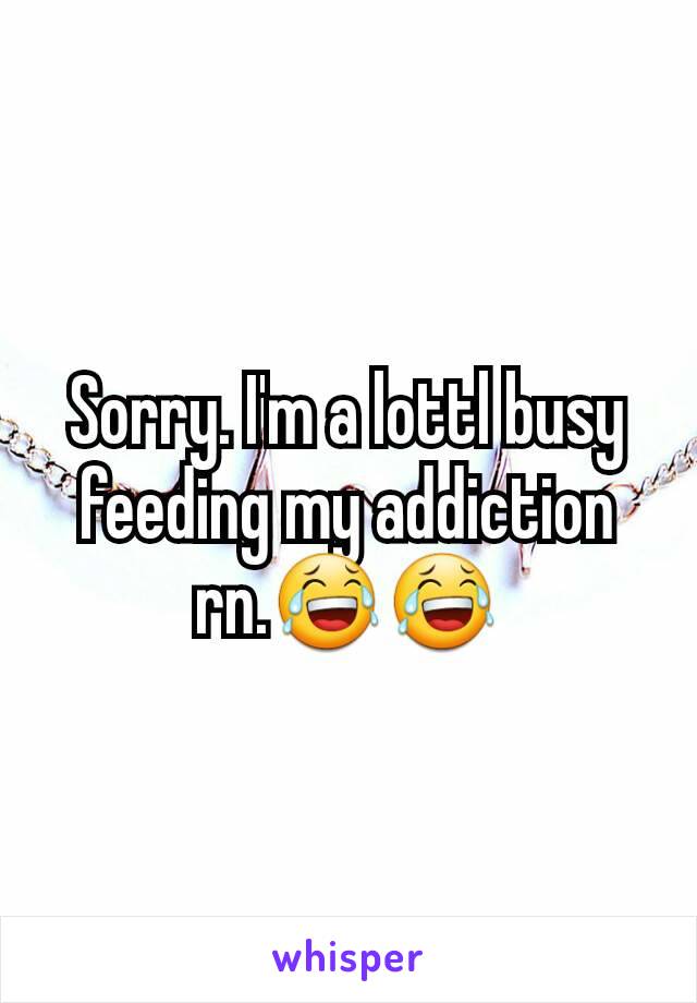 Sorry. I'm a lottl busy feeding my addiction rn.😂😂