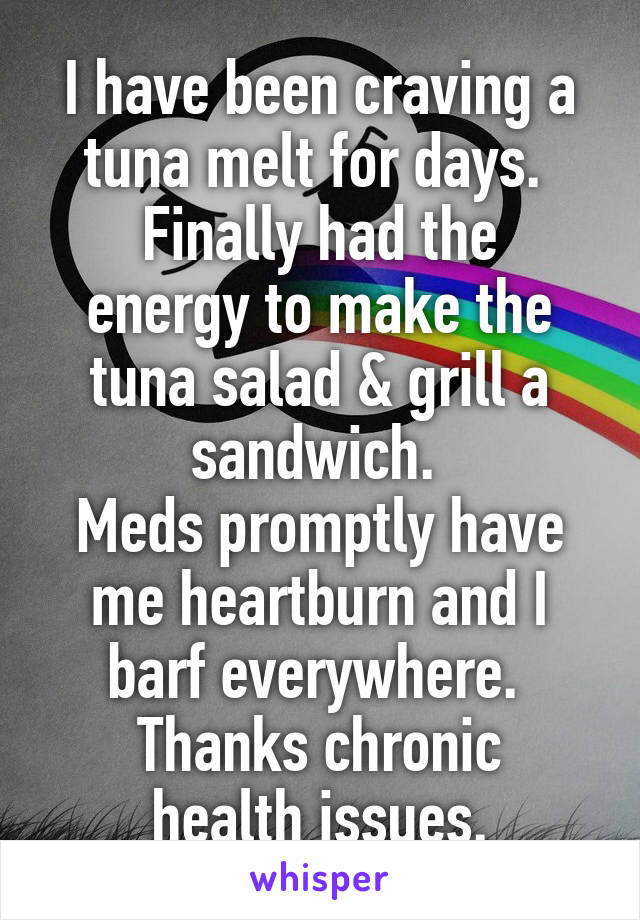 I have been craving a tuna melt for days. 
Finally had the energy to make the tuna salad & grill a sandwich. 
Meds promptly have me heartburn and I barf everywhere. 
Thanks chronic health issues.