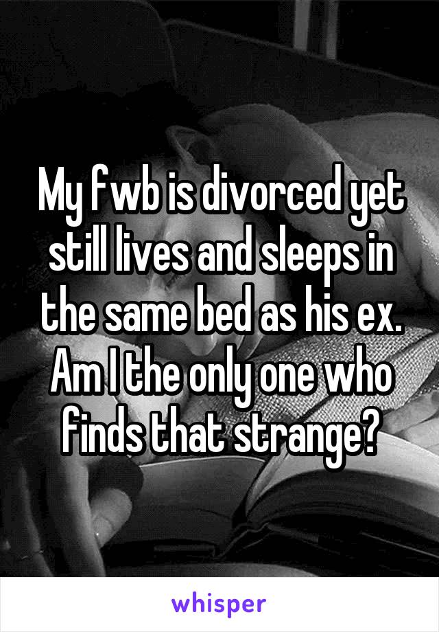My fwb is divorced yet still lives and sleeps in the same bed as his ex. Am I the only one who finds that strange?