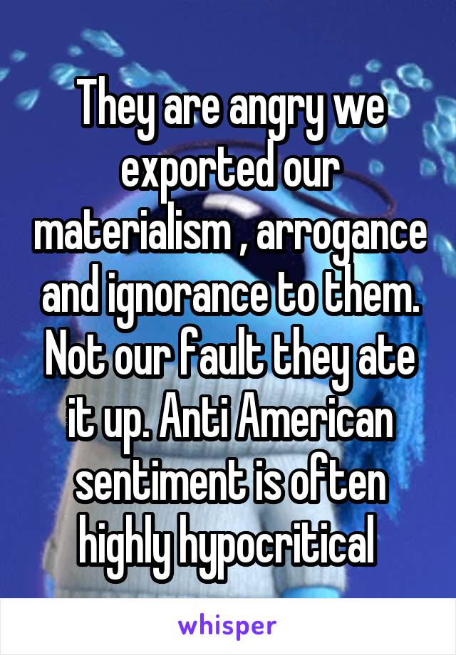 They are angry we exported our materialism , arrogance and ignorance to them. Not our fault they ate it up. Anti American sentiment is often highly hypocritical 