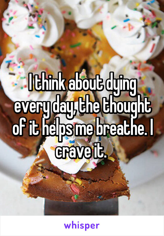I think about dying every day, the thought of it helps me breathe. I crave it. 