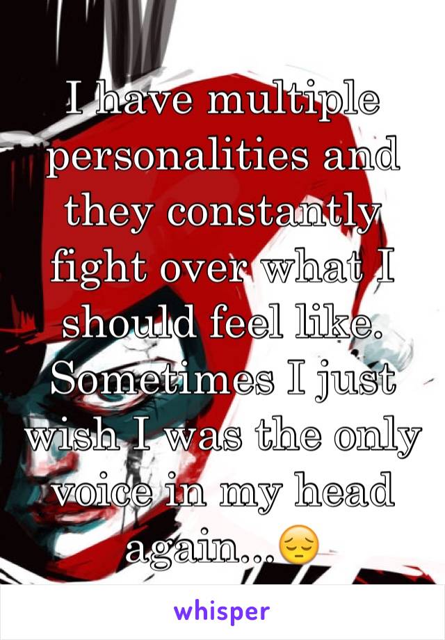 I have multiple personalities and they constantly fight over what I should feel like. Sometimes I just wish I was the only voice in my head again...ðŸ˜”