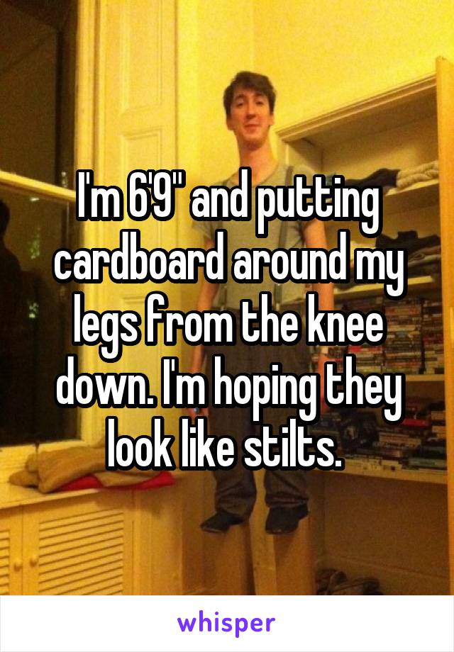 I'm 6'9" and putting cardboard around my legs from the knee down. I'm hoping they look like stilts. 