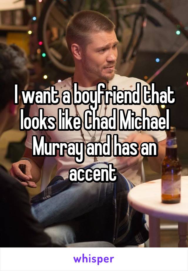 I want a boyfriend that looks like Chad Michael Murray and has an accent 