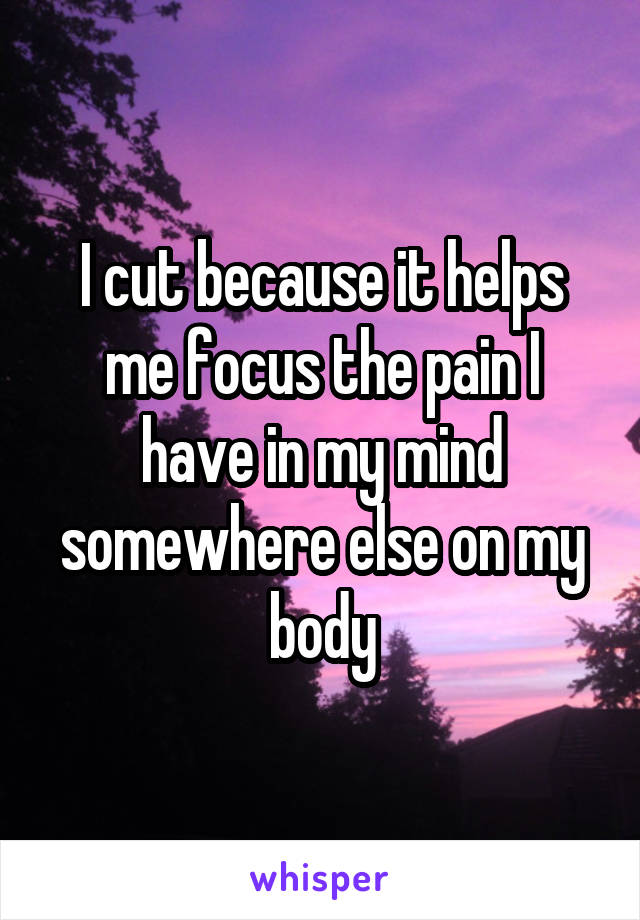 I cut because it helps me focus the pain I have in my mind somewhere else on my body