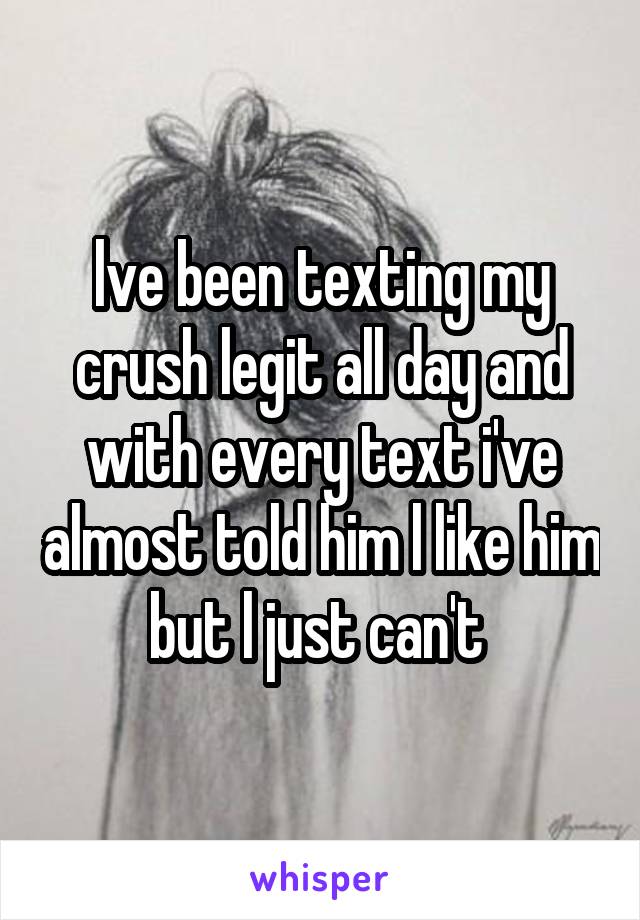 lve been texting my crush legit all day and with every text i've almost told him l like him but l just can't 