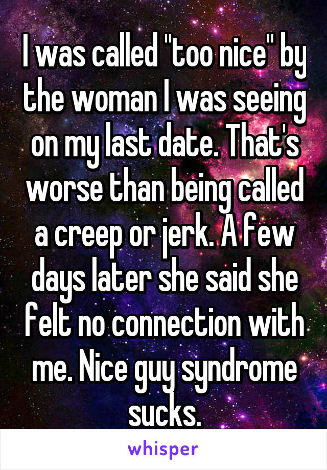 I was called "too nice" by the woman I was seeing on my last date. That's worse than being called a creep or jerk. A few days later she said she felt no connection with me. Nice guy syndrome sucks.