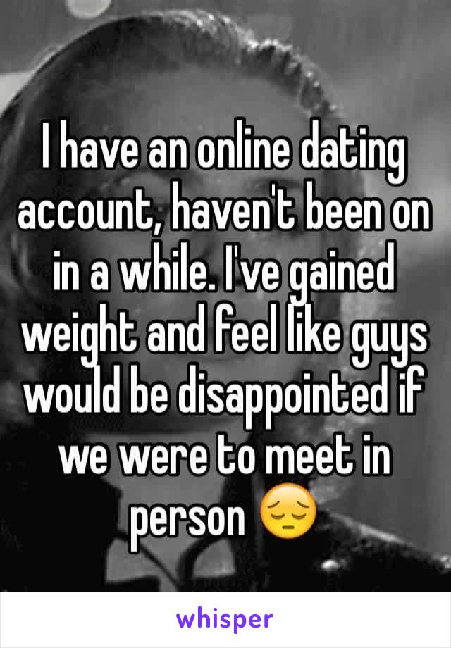 I have an online dating account, haven't been on in a while. I've gained weight and feel like guys would be disappointed if we were to meet in person ðŸ˜”