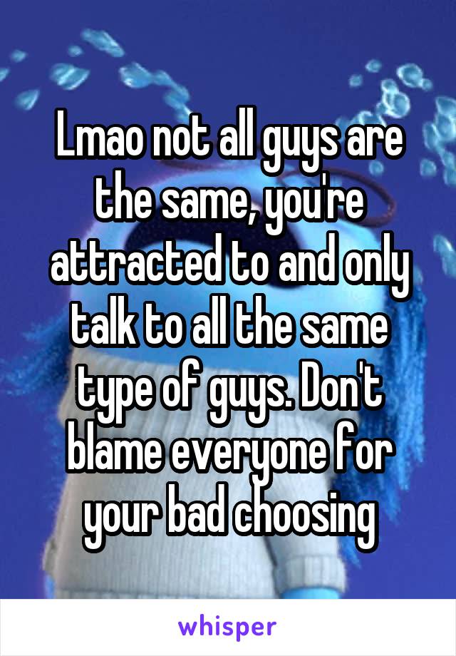 Lmao not all guys are the same, you're attracted to and only talk to all the same type of guys. Don't blame everyone for your bad choosing