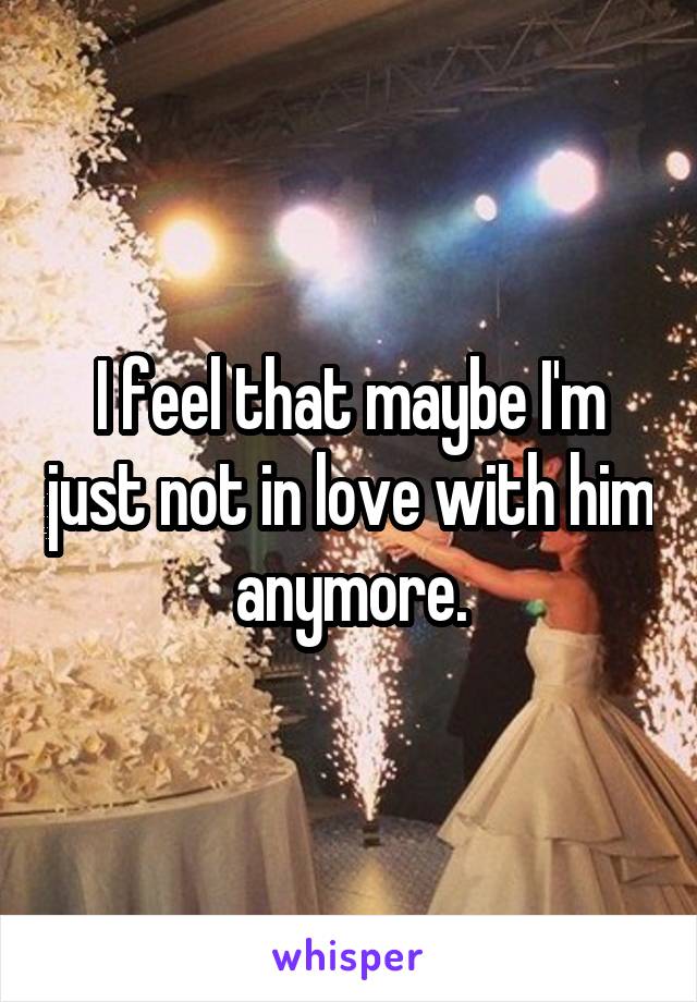 I feel that maybe I'm just not in love with him anymore.