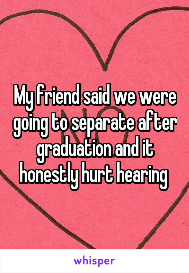 My friend said we were going to separate after graduation and it honestly hurt hearing 