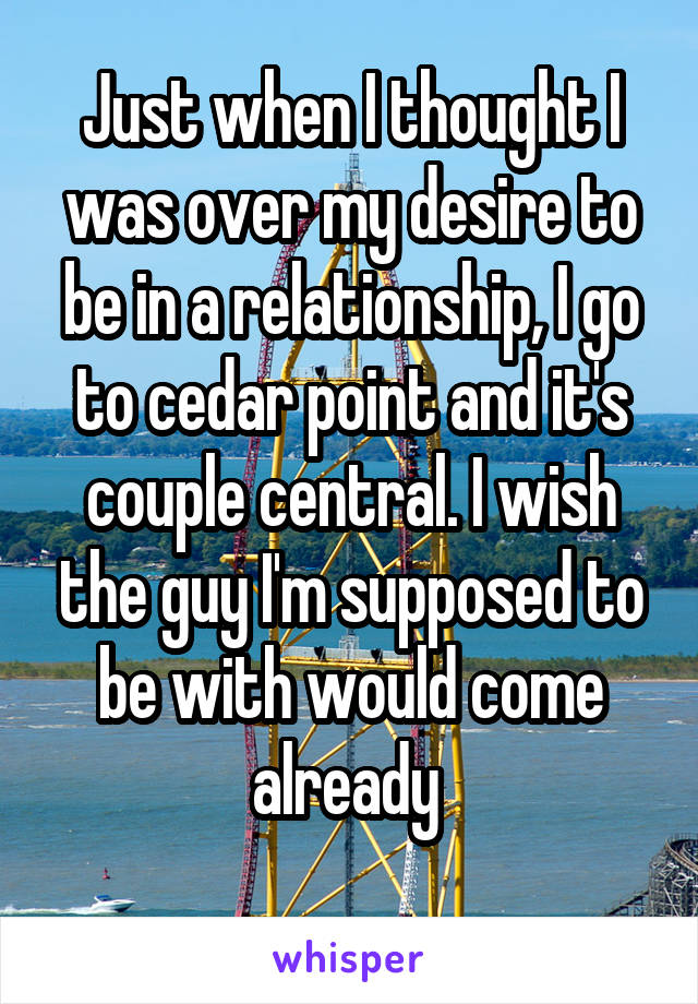 Just when I thought I was over my desire to be in a relationship, I go to cedar point and it's couple central. I wish the guy I'm supposed to be with would come already 
