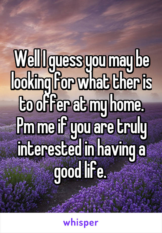 Well I guess you may be looking for what ther is to offer at my home. Pm me if you are truly interested in having a good life. 