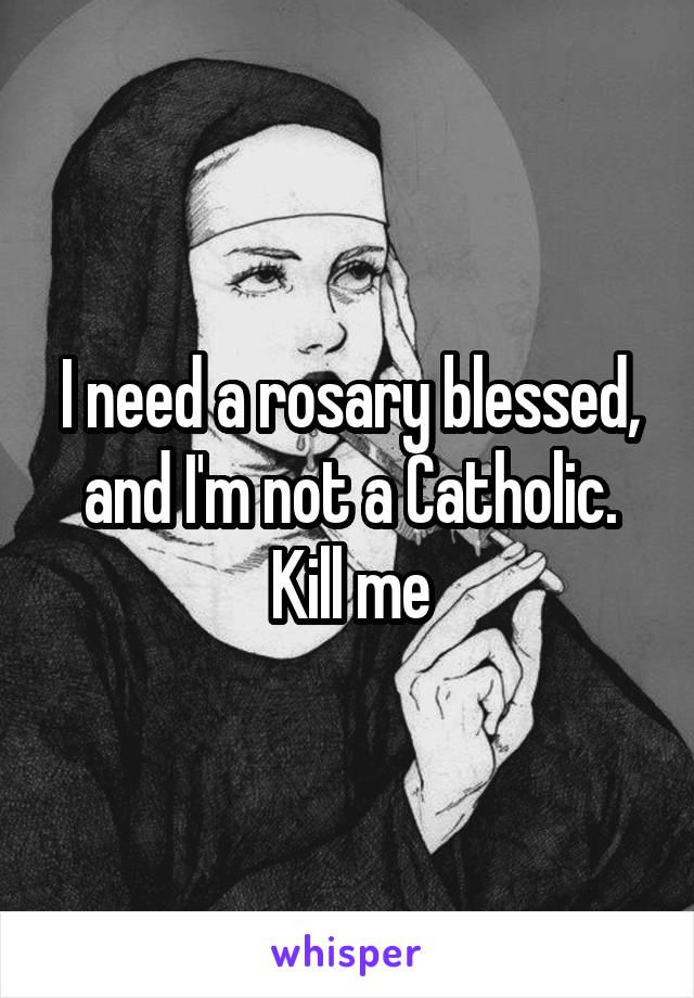 I need a rosary blessed, and I'm not a Catholic.
Kill me