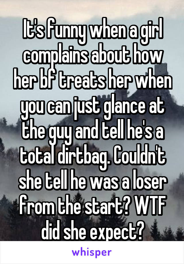 It's funny when a girl complains about how her bf treats her when you can just glance at the guy and tell he's a total dirtbag. Couldn't she tell he was a loser from the start? WTF did she expect?