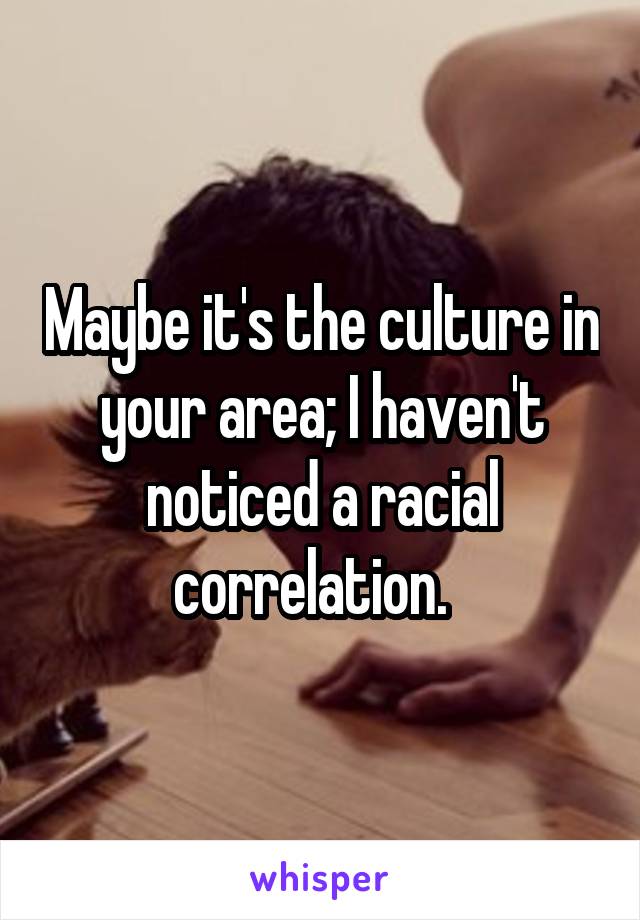 Maybe it's the culture in your area; I haven't noticed a racial correlation.  