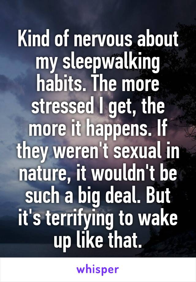 Kind of nervous about my sleepwalking habits. The more stressed I get, the more it happens. If they weren't sexual in nature, it wouldn't be such a big deal. But it's terrifying to wake up like that.