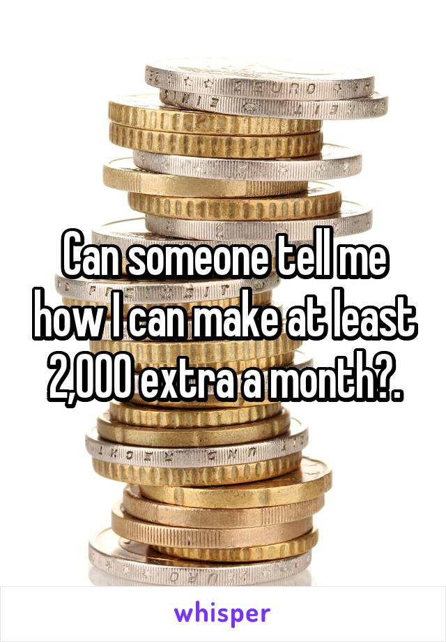 Can someone tell me how I can make at least 2,000 extra a month?.