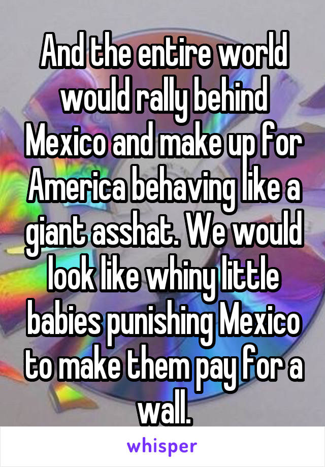 And the entire world would rally behind Mexico and make up for America behaving like a giant asshat. We would look like whiny little babies punishing Mexico to make them pay for a wall.