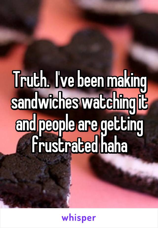 Truth.  I've been making sandwiches watching it and people are getting frustrated haha