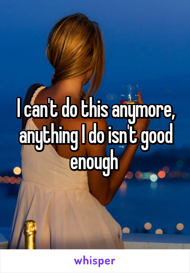 I can't do this anymore, anything I do isn't good enough 