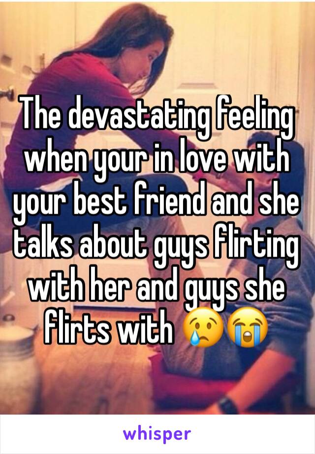 The devastating feeling when your in love with your best friend and she talks about guys flirting with her and guys she flirts with ðŸ˜¢ðŸ˜­