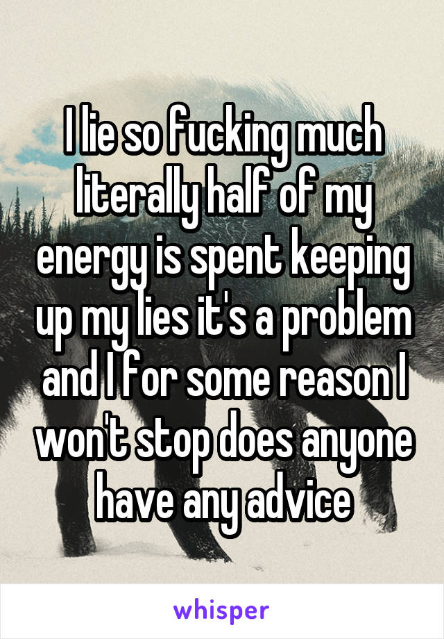 I lie so fucking much literally half of my energy is spent keeping up my lies it's a problem and I for some reason I won't stop does anyone have any advice