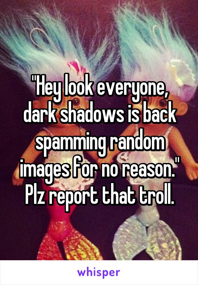 "Hey look everyone, dark shadows is back spamming random images for no reason." Plz report that troll.