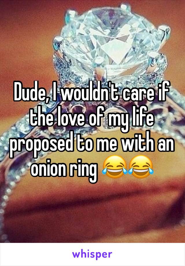 Dude, I wouldn't care if the love of my life proposed to me with an onion ring 😂😂