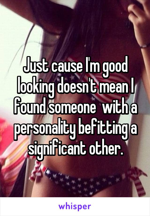 Just cause I'm good looking doesn't mean I found someone  with a personality befitting a significant other.