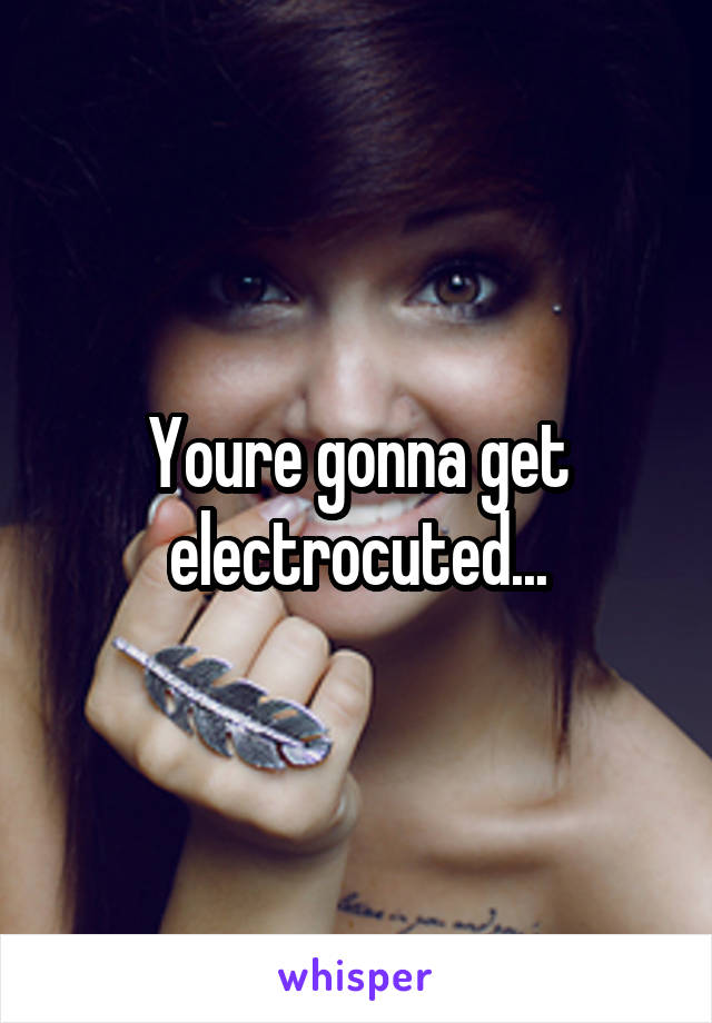 Youre gonna get electrocuted...