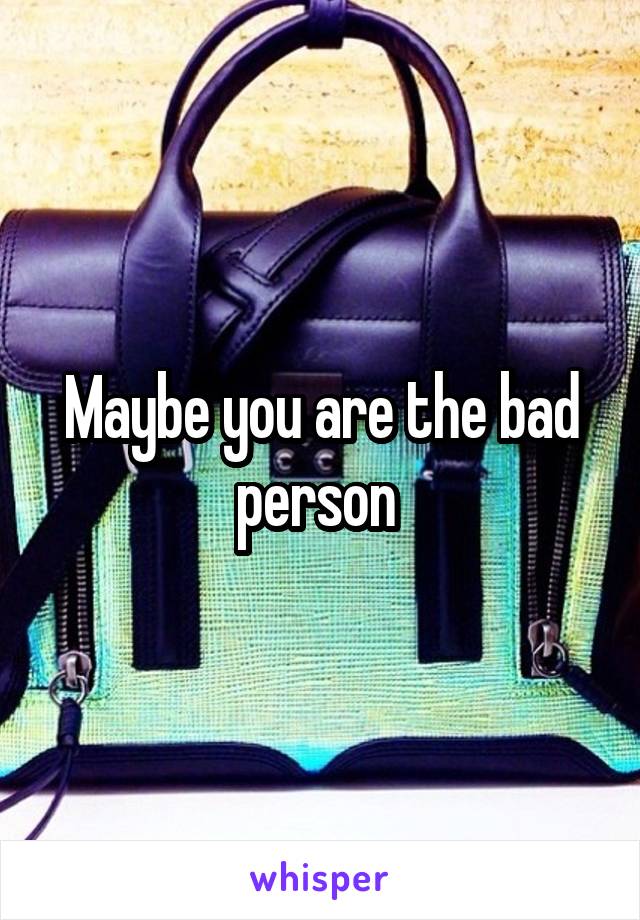 Maybe you are the bad person 