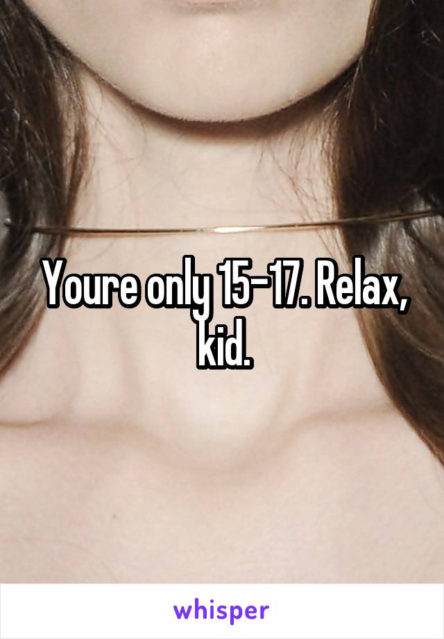 Youre only 15-17. Relax, kid.