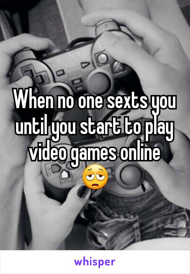 When no one sexts you until you start to play video games online 😩