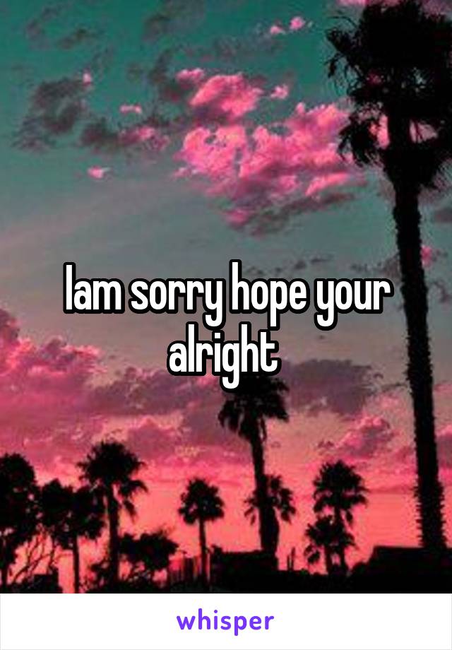 Iam sorry hope your alright 