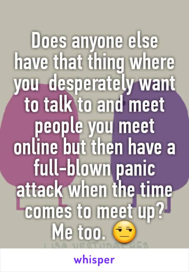 Does anyone else have that thing where you  desperately want to talk to and meet people you meet online but then have a full-blown panic attack when the time comes to meet up? Me too. ðŸ˜’