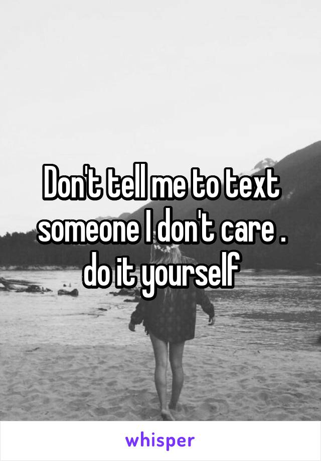 Don't tell me to text someone I don't care . do it yourself