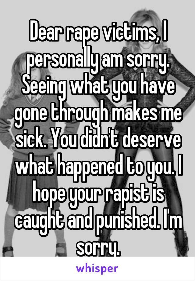 Dear rape victims, I personally am sorry. Seeing what you have gone through makes me sick. You didn't deserve what happened to you. I hope your rapist is caught and punished. I'm sorry.