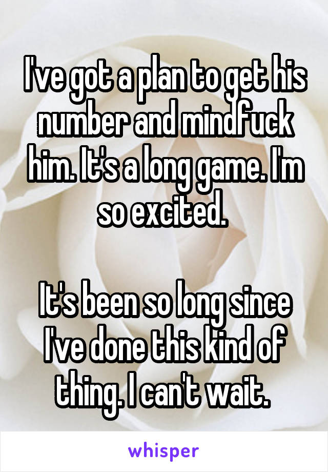 I've got a plan to get his number and mindfuck him. It's a long game. I'm so excited. 

It's been so long since I've done this kind of thing. I can't wait. 