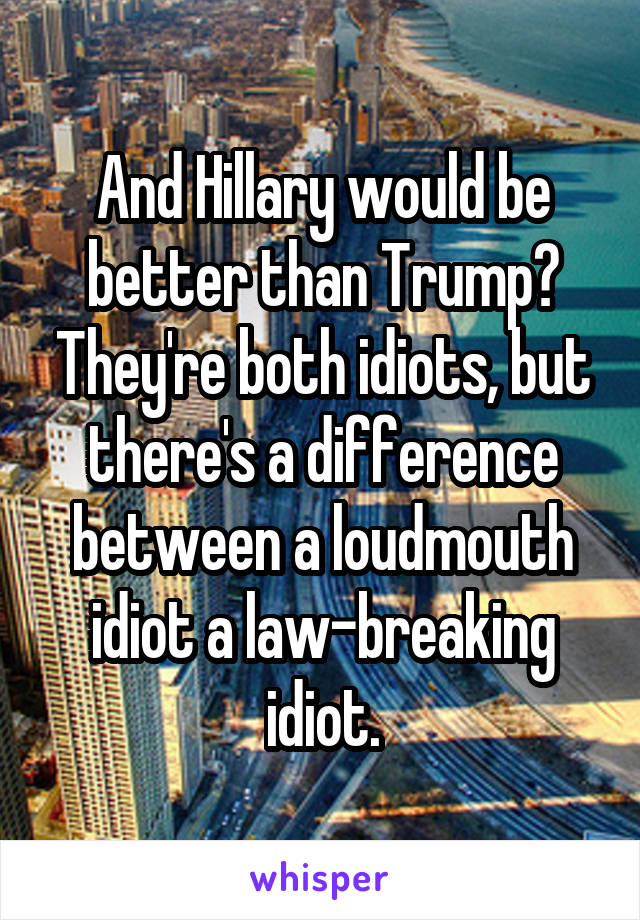 And Hillary would be better than Trump? They're both idiots, but there's a difference between a loudmouth idiot a law-breaking idiot.