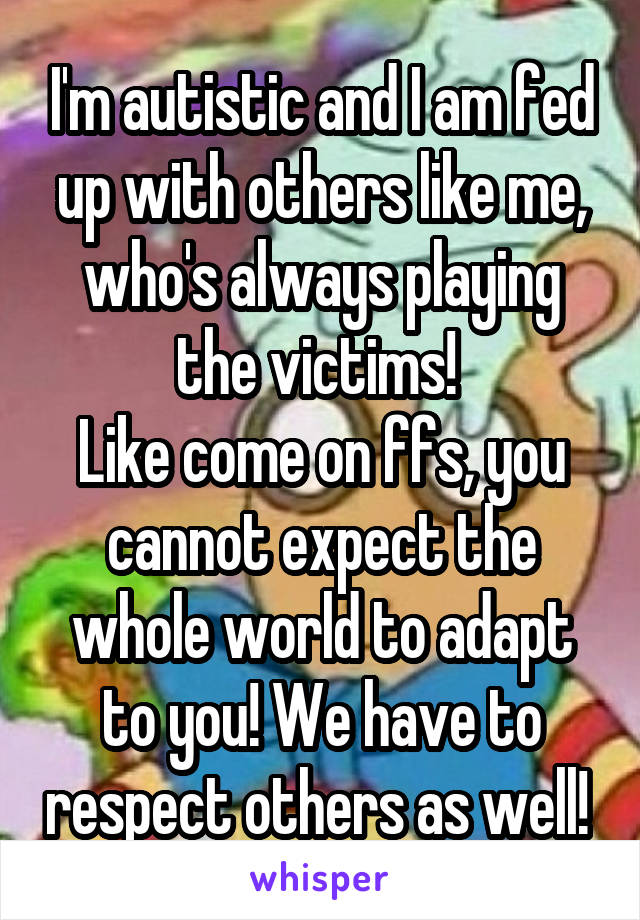 I'm autistic and I am fed up with others like me, who's always playing the victims! 
Like come on ffs, you cannot expect the whole world to adapt to you! We have to respect others as well! 