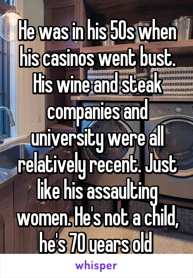 He was in his 50s when his casinos went bust. His wine and steak companies and university were all relatively recent. Just like his assaulting women. He's not a child, he's 70 years old 