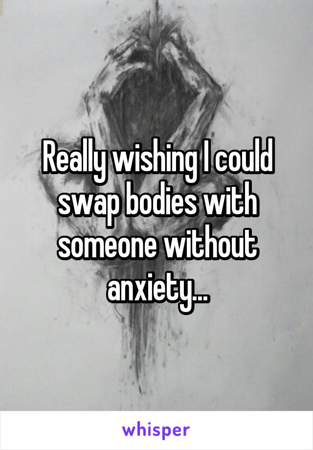 Really wishing I could swap bodies with someone without anxiety...
