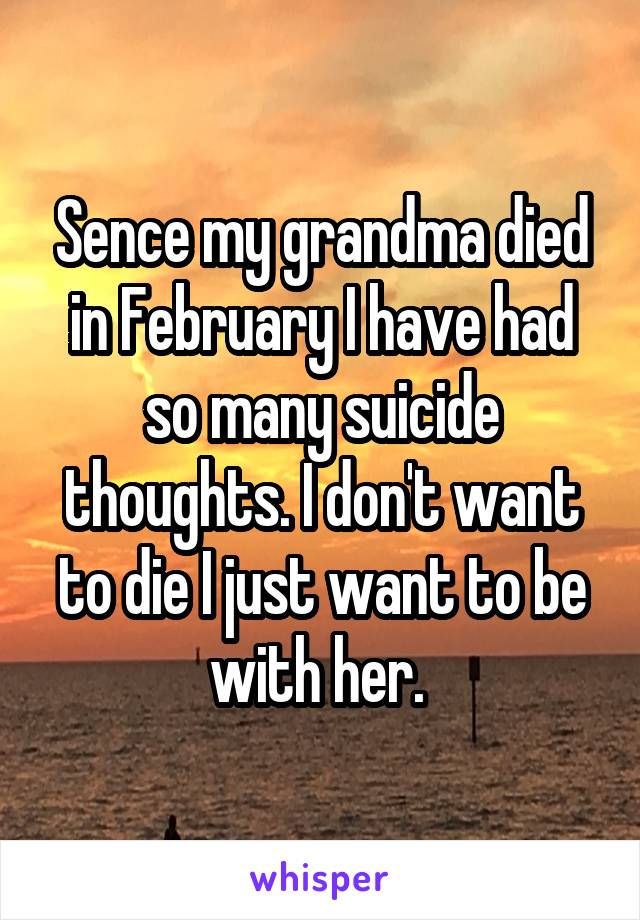 Sence my grandma died in February I have had so many suicide thoughts. I don't want to die I just want to be with her. 
